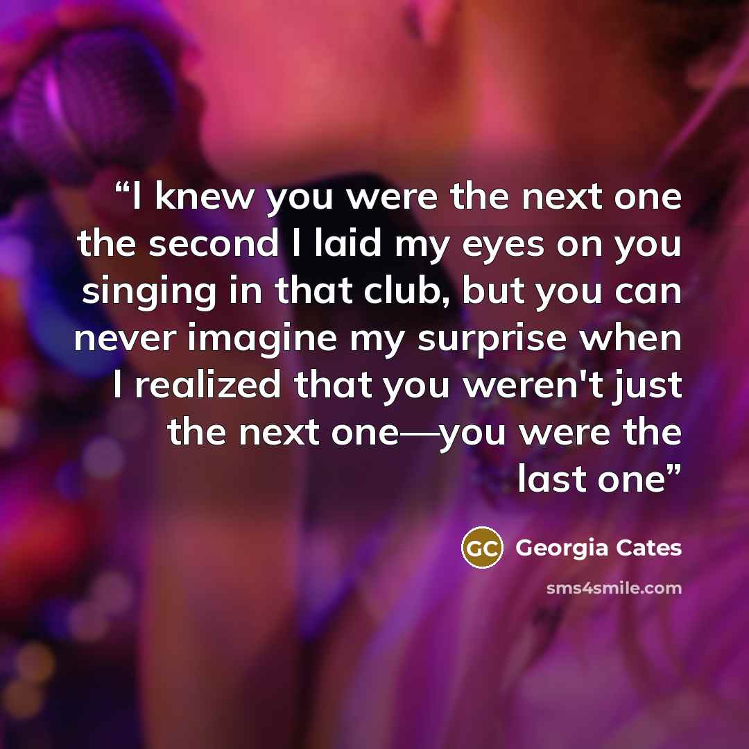 “I knew you were the next one the second I laid my eyes on you singing in that club, but you can never imagine my surprise when I realized that you weren't just the next one—you were the last one” quote by Georgia Cates
