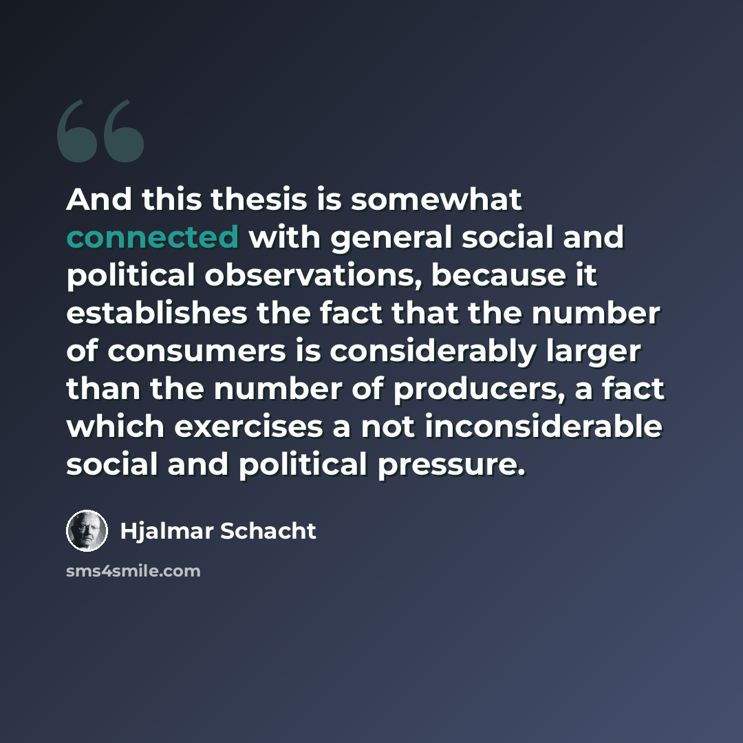 “And this thesis is somewhat connected with general social and political observations, because it establishes the fact that the number of consumers is considerably larger than the number of producers, a fact which exercises a not inconsiderable social and political pressure.” quote by Hjalmar Schacht