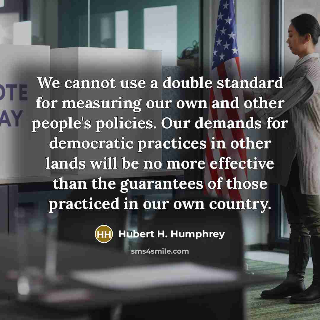 “We cannot use a double standard for measuring our own and other people's policies. Our demands for democratic practices in other lands will be no more effective than the guarantees of those practiced in our own country.” quote by Hubert H. Humphrey