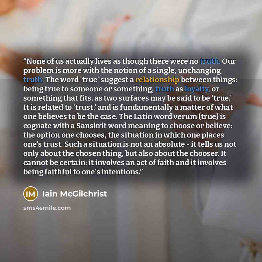 “None of us actually lives as though there were no truth. Our problem is more with the notion of a single, unchanging truth. The word 'true' suggest a relationship between things: being true to someone or something, truth as loyalty, or something that fits, as two surfaces may be said to be 'true.'…” quote by Iain McGilchrist