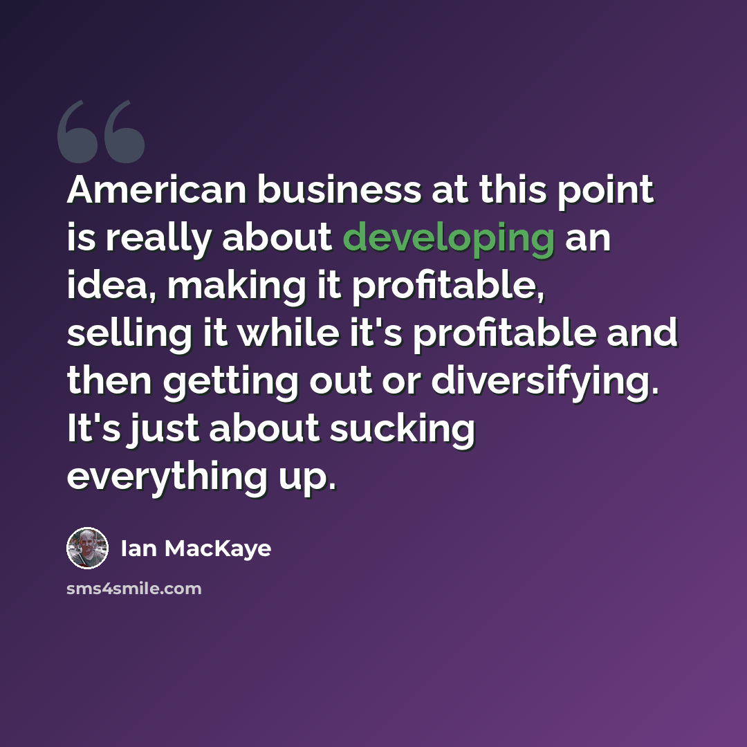 “American business at this point is really about developing an idea, making it profitable, selling it while it's profitable and then getting out or diversifying. It's just about sucking everything up.” quote by Ian MacKaye