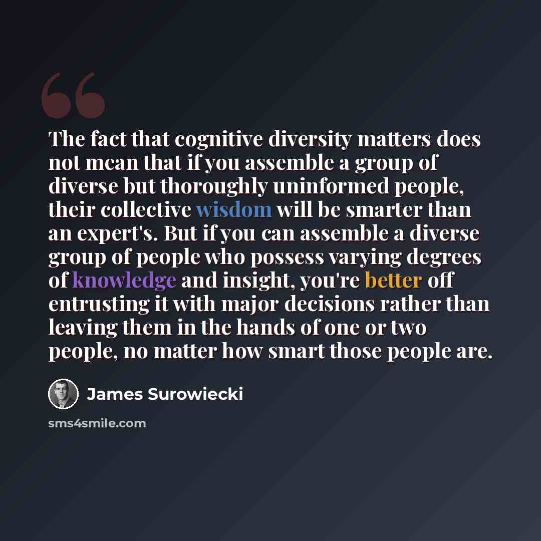 “The fact that cognitive diversity matters does not mean that if you assemble a group of diverse but thoroughly uninformed people, their collective wisdom will be smarter than an expert's. But if you can assemble a diverse group of people who possess varying degrees of knowledge and insight, you're…” quote by James Surowiecki
