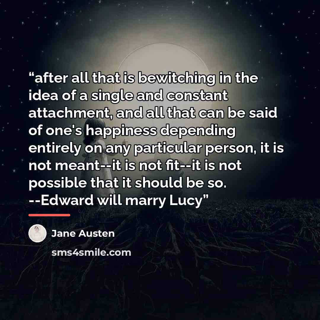 “after all that is bewitching in the idea of a single and constant attachment, and all that can be said of one's happiness depending entirely on any particular person, it is not meant--it is not fit--it is not possible that it should be so. --Edward will marry Lucy” quote by Jane Austen