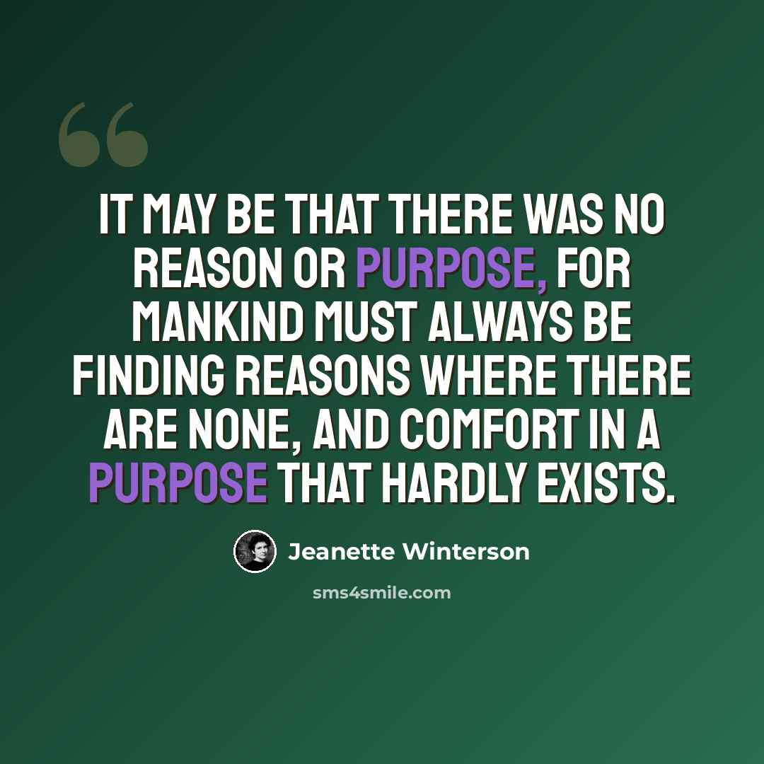 “It may be that there was no reason or purpose, for mankind must always be finding reasons where there are none, and comfort in a purpose that hardly exists.” quote by Jeanette Winterson