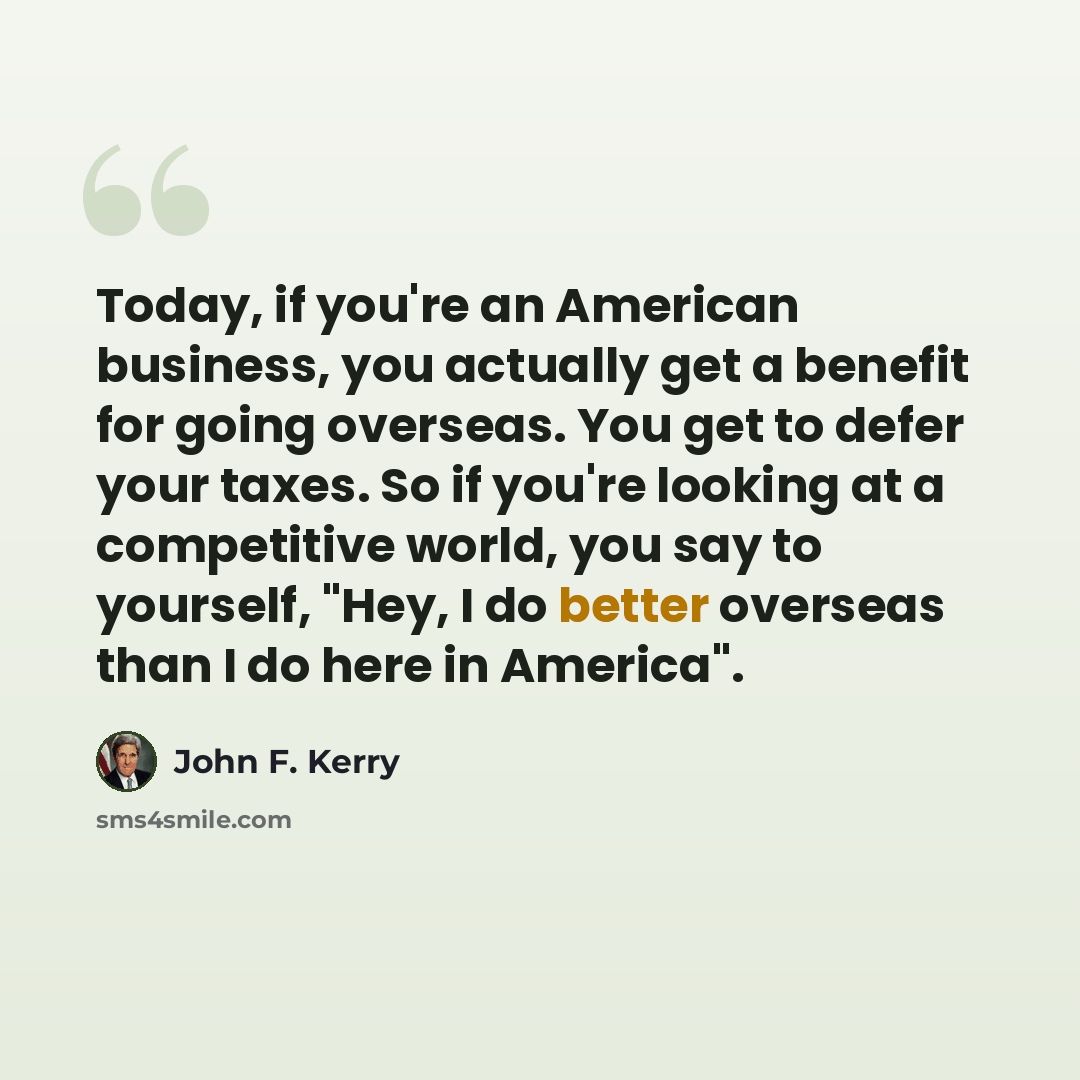 “Today, if you're an American business, you actually get a benefit for going overseas. You get to defer your taxes. So if you're looking at a competitive world, you say to yourself, "Hey, I do better overseas than I do here in America".” quote by John F. Kerry