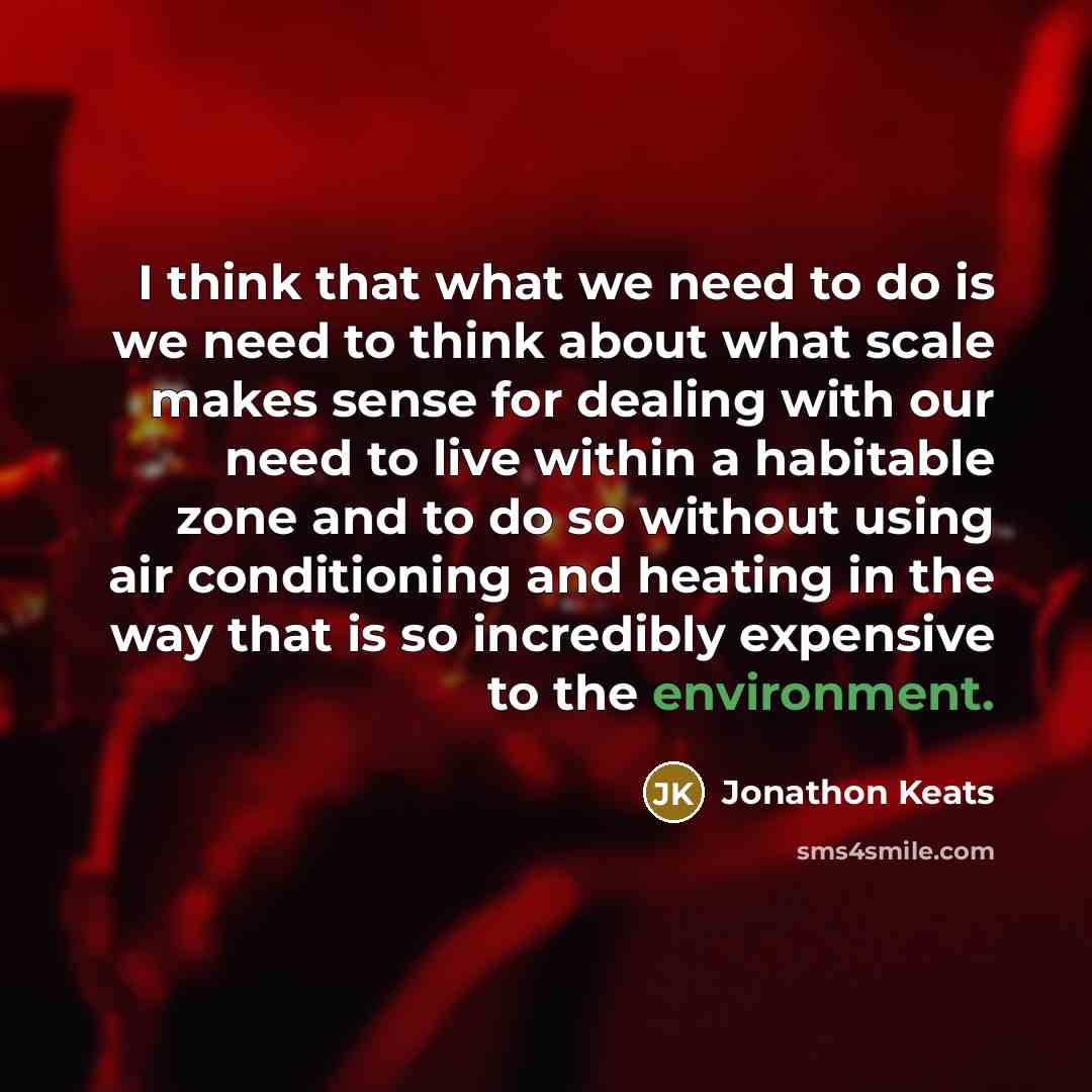 “I think that what we need to do is we need to think about what scale makes sense for dealing with our need to live within a habitable zone and to do so without using air conditioning and heating in the way that is so incredibly expensive to the environment.” quote by Jonathon Keats