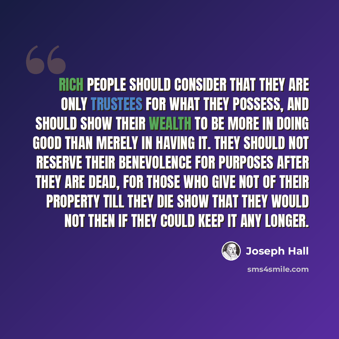 “Rich people should consider that they are only trustees for what they possess, and should show their wealth to be more in doing good than merely in having it. They should not reserve their benevolence for purposes after they are dead, for those who give not of their property till they die show…” quote by Joseph Hall