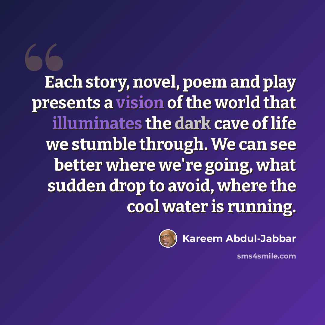 “Each story, novel, poem and play presents a vision of the world that illuminates the dark cave of life we stumble through. We can see better where we're going, what sudden drop to avoid, where the cool water is running.” quote by Kareem Abdul-Jabbar