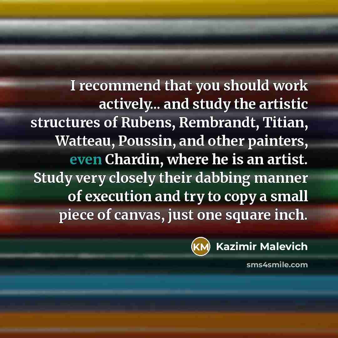“I recommend that you should work actively... and study the artistic structures of Rubens, Rembrandt, Titian, Watteau, Poussin, and other painters, even Chardin, where he is an artist. Study very closely their dabbing manner of execution and try to copy a small piece of canvas, just one square inch.” quote by Kazimir Malevich