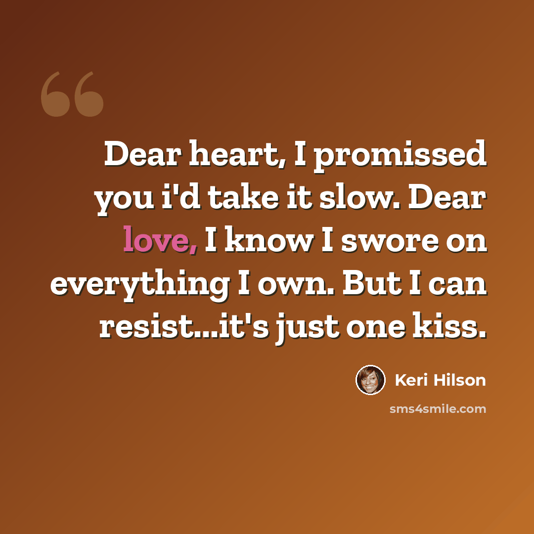 “Dear heart, I promissed you i'd take it slow. Dear love, I know I swore on everything I own. But I can resist...it's just one kiss.” quote by Keri Hilson