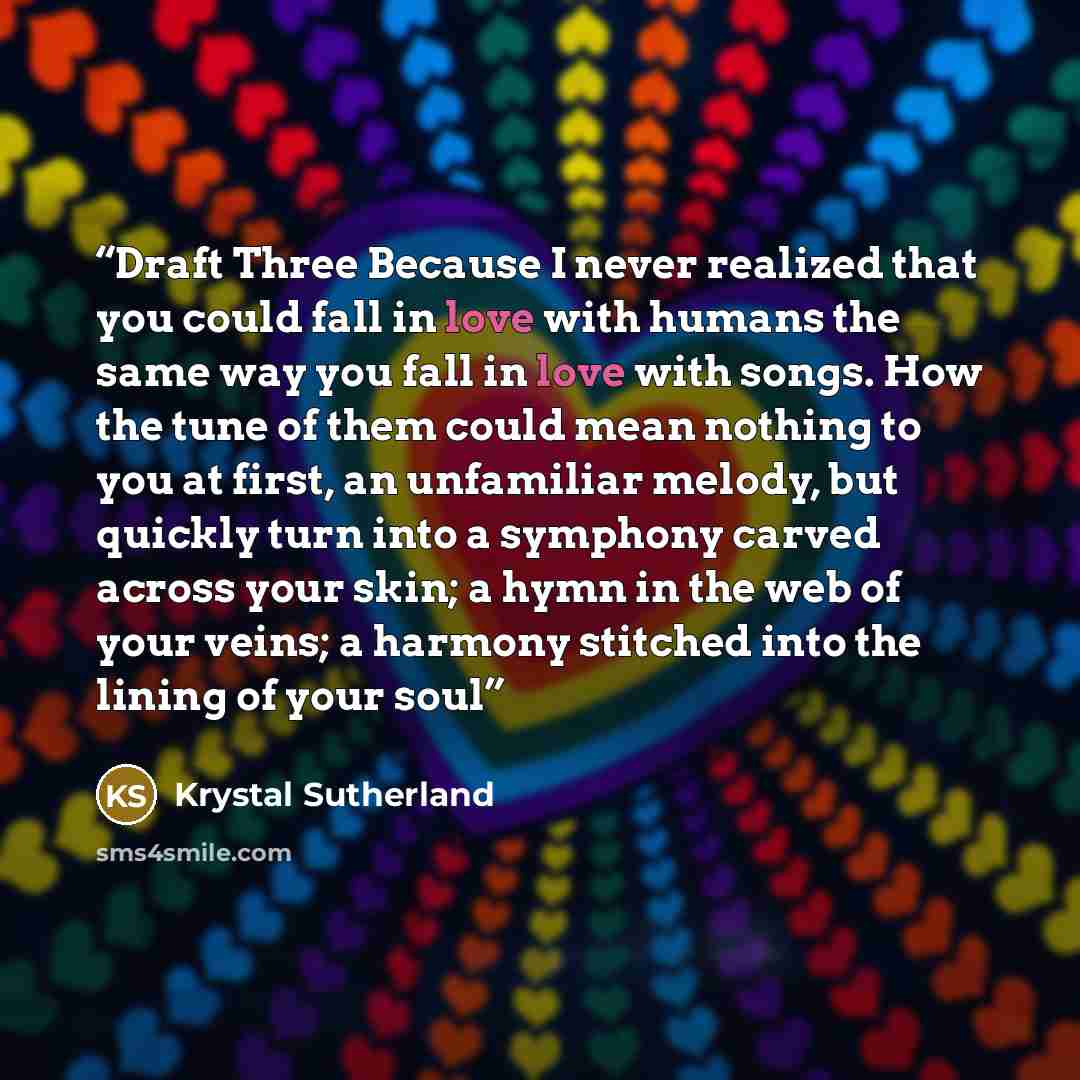 “Draft Three Because I never realized that you could fall in love with humans the same way you fall in love with songs. How the tune of them could mean nothing to you at first, an unfamiliar melody, but quickly turn into a symphony carved across your skin; a hymn in the web of your veins; a harmony…” quote by Krystal Sutherland