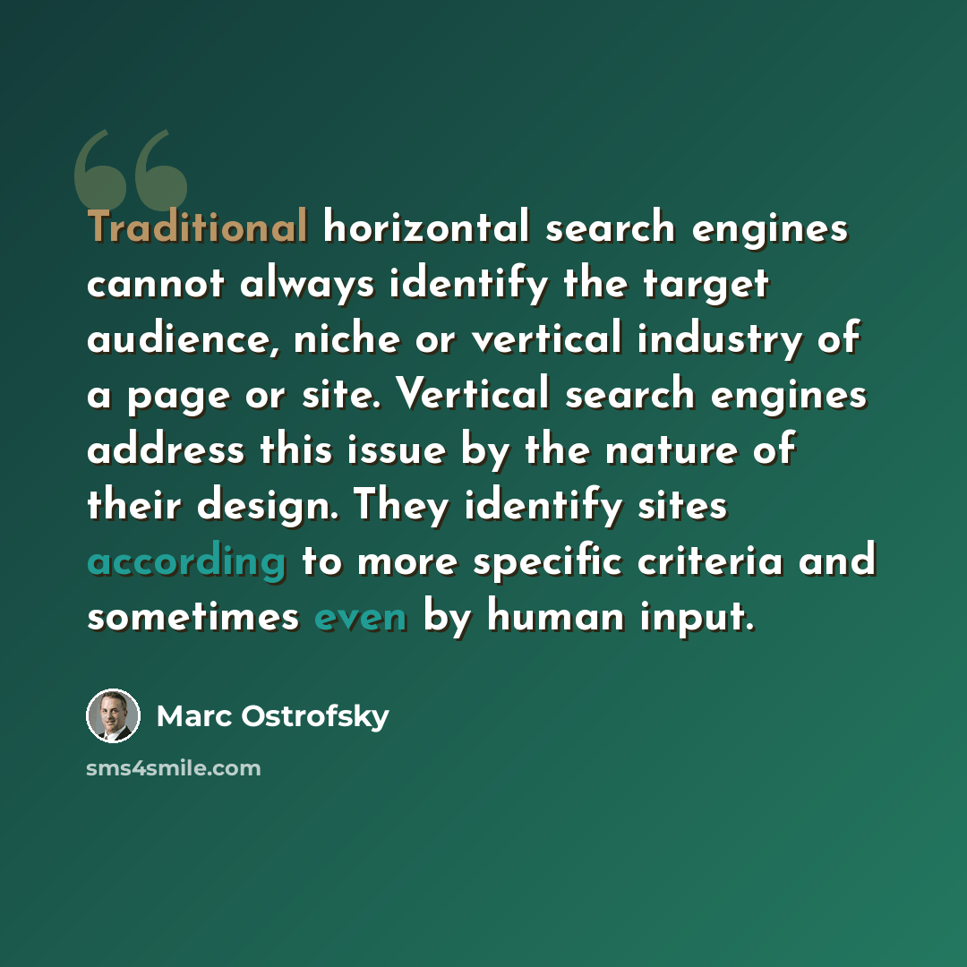 “Traditional horizontal search engines cannot always identify the target audience, niche or vertical industry of a page or site. Vertical search engines address this issue by the nature of their design. They identify sites according to more specific criteria and sometimes even by human input.” quote by Marc Ostrofsky
