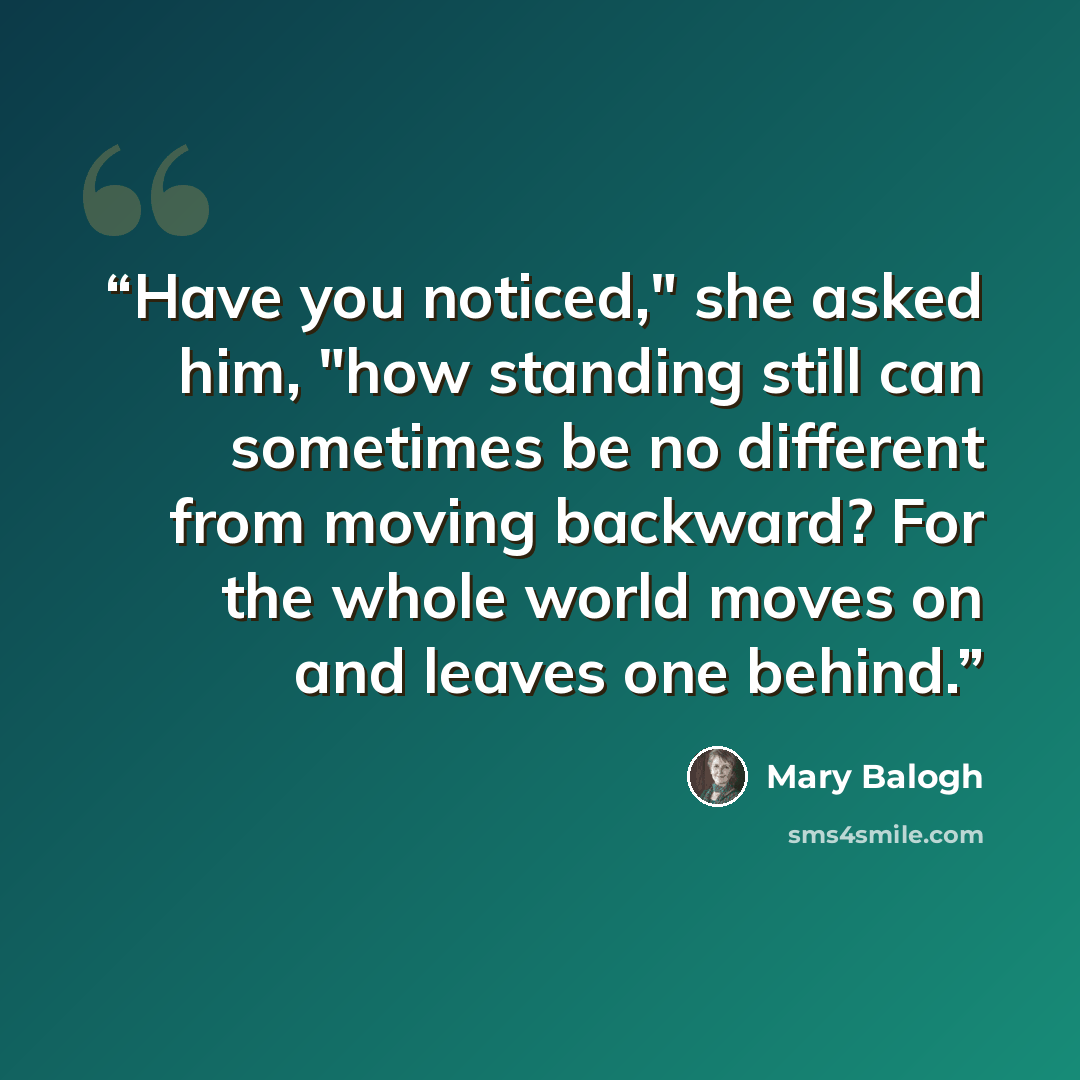 “Have you noticed," she asked him, "how standing still can sometimes be no different from moving backward? For the whole world moves on and leaves one behind.” quote by Mary Balogh