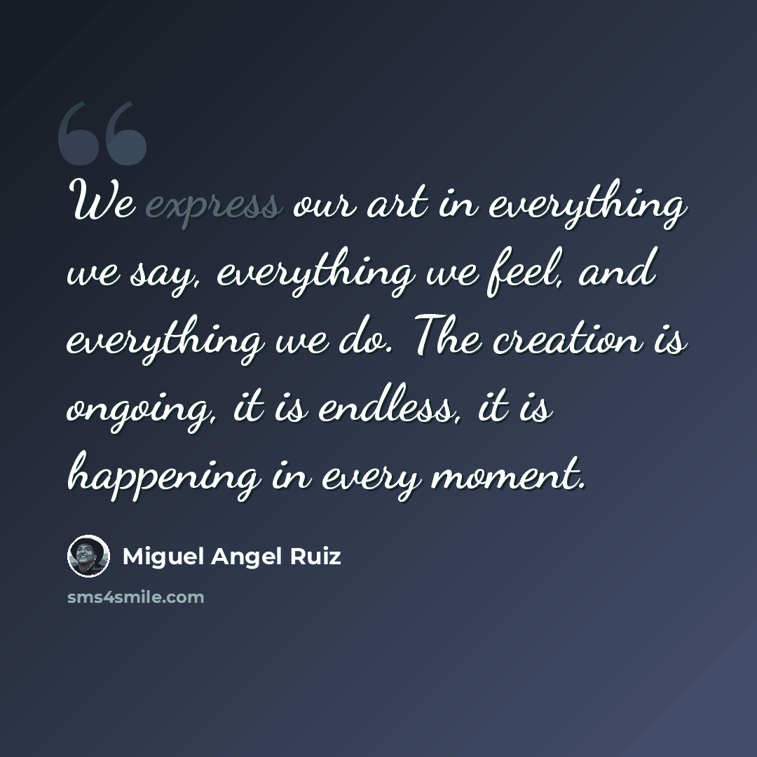 “We express our art in everything we say, everything we feel, and everything we do. The creation is ongoing, it is endless, it is happening in every moment.” quote by Miguel Angel Ruiz