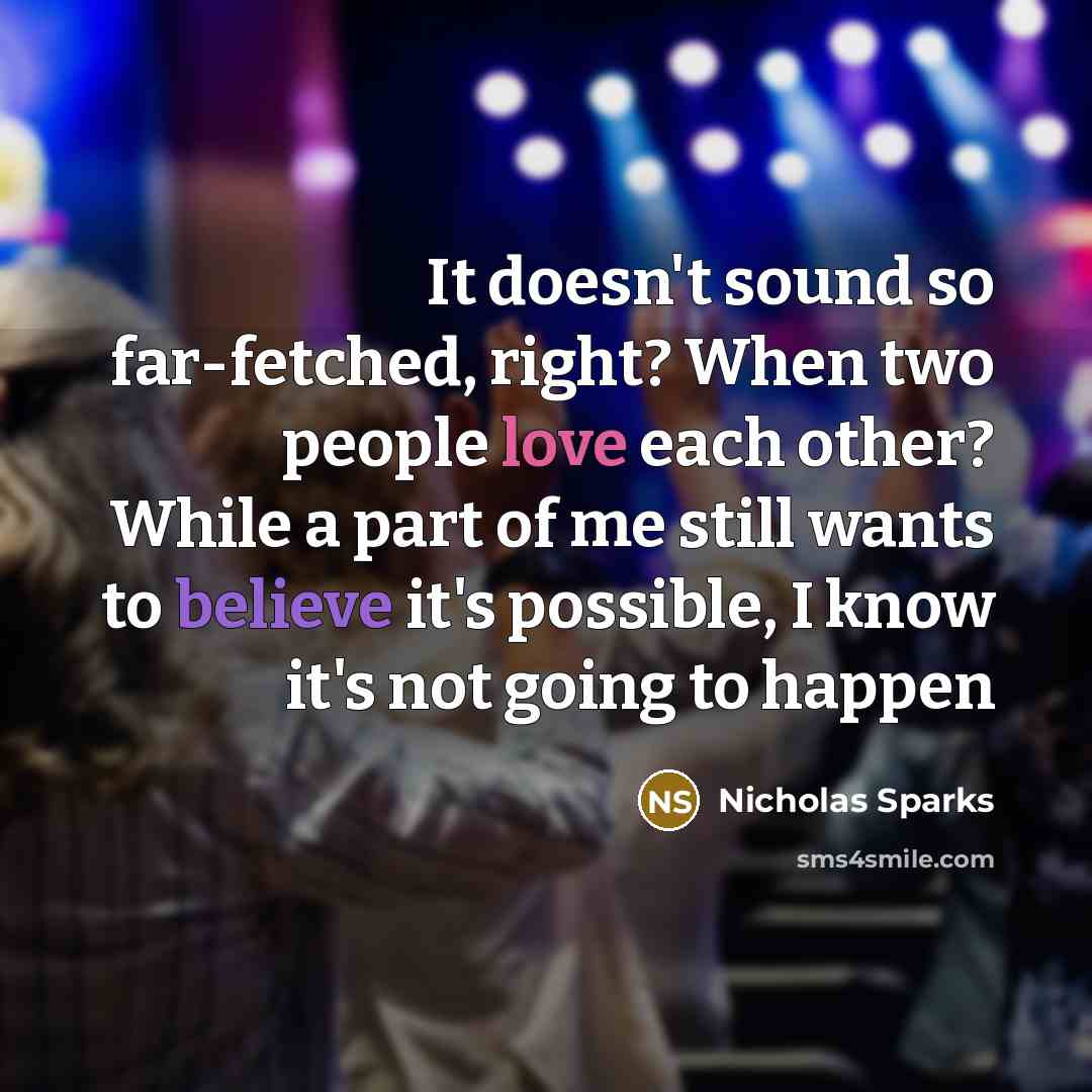 “It doesn't sound so far-fetched, right? When two people love each other? While a part of me still wants to believe it's possible, I know it's not going to happen” quote by Nicholas Sparks