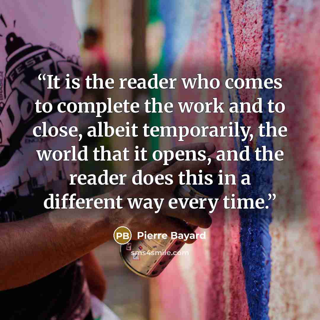 “It is the reader who comes to complete the work and to close, albeit temporarily, the world that it opens, and the reader does this in a different way every time.” quote by Pierre Bayard