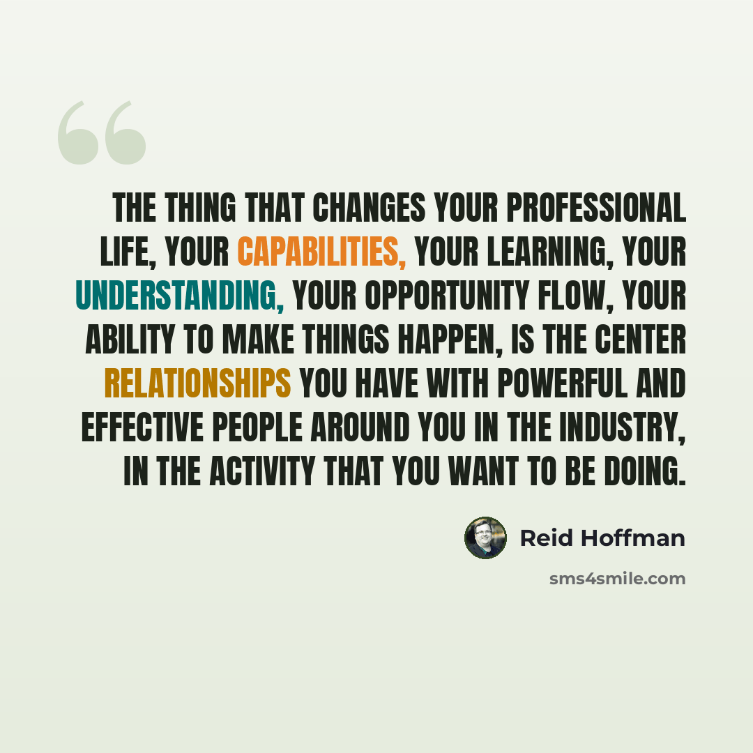 “The thing that changes your professional life, your capabilities, your learning, your understanding, your opportunity flow, your ability to make things happen, is the center relationships you have with powerful and effective people around you in the industry, in the activity that you want to be…” quote by Reid Hoffman