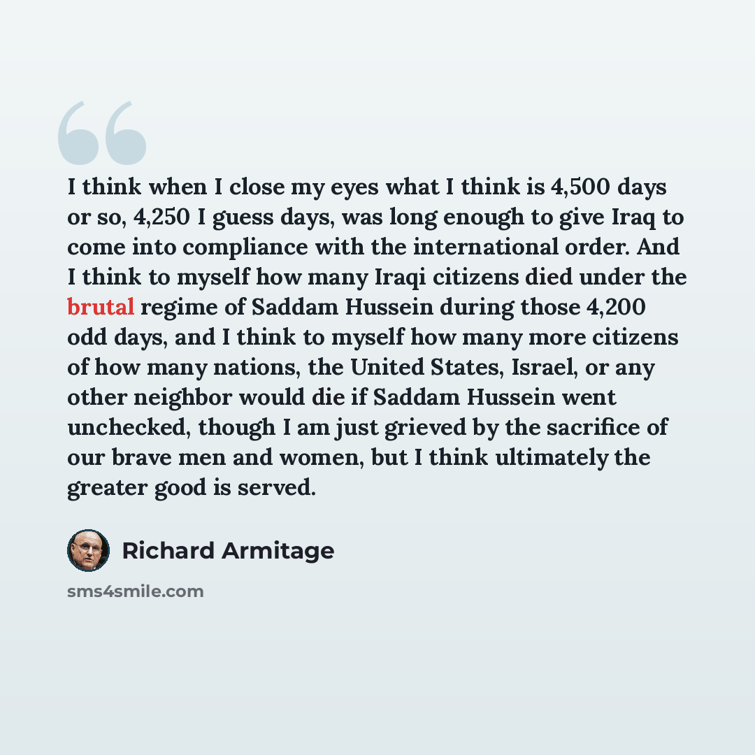 “I think when I close my eyes what I think is 4,500 days or so, 4,250 I guess days, was long enough to give Iraq to come into compliance with the international order. And I think to myself how many Iraqi citizens died under the brutal regime of Saddam Hussein during those 4,200 odd days, and I…” quote by Richard Armitage