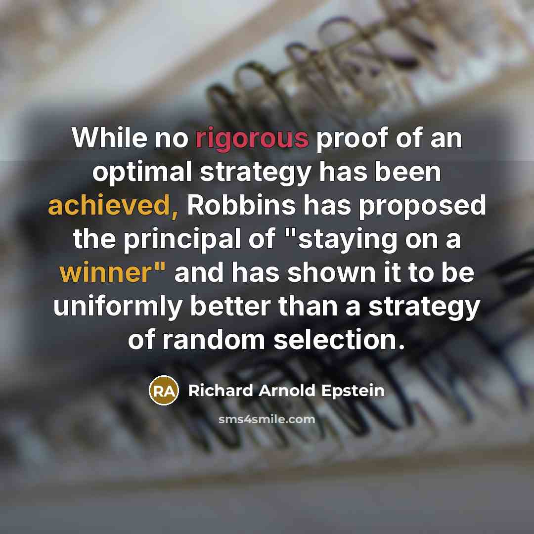 “While no rigorous proof of an optimal strategy has been achieved, Robbins has proposed the principal of "staying on a winner" and has shown it to be uniformly better than a strategy of random selection.” quote by Richard Arnold Epstein