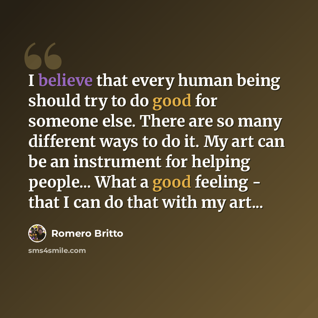 “I believe that every human being should try to do good for someone else. There are so many different ways to do it. My art can be an instrument for helping people... What a good feeling - that I can do that with my art...” quote by Romero Britto