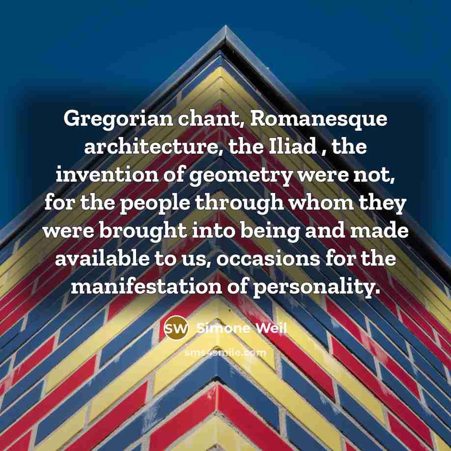 “Gregorian chant, Romanesque architecture, the Iliad , the invention of geometry were not, for the people through whom they were brought into being and made available to us, occasions for the manifestation of personality.” quote by Simone Weil