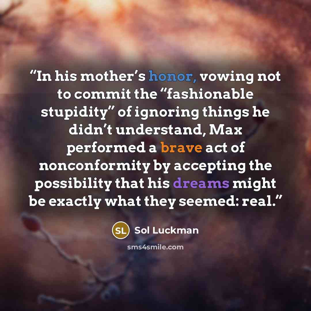 “In his mother’s honor, vowing not to commit the “fashionable stupidity” of ignoring things he didn’t understand, Max performed a brave act of nonconformity by accepting the possibility that his dreams might be exactly what they seemed: real.” quote by Sol Luckman