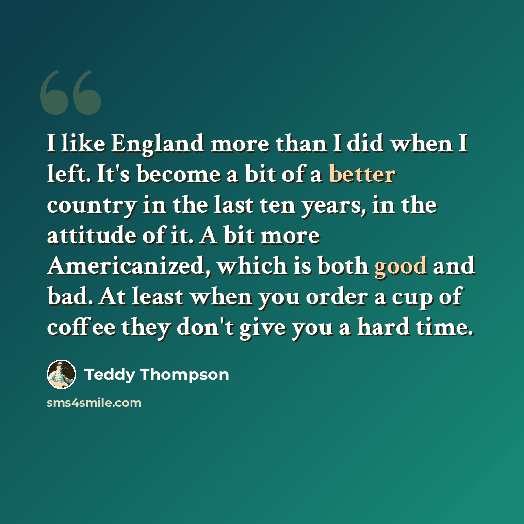 “I like England more than I did when I left. It's become a bit of a better country in the last ten years, in the attitude of it. A bit more Americanized, which is both good and bad. At least when you order a cup of coffee they don't give you a hard time.” quote by Teddy Thompson
