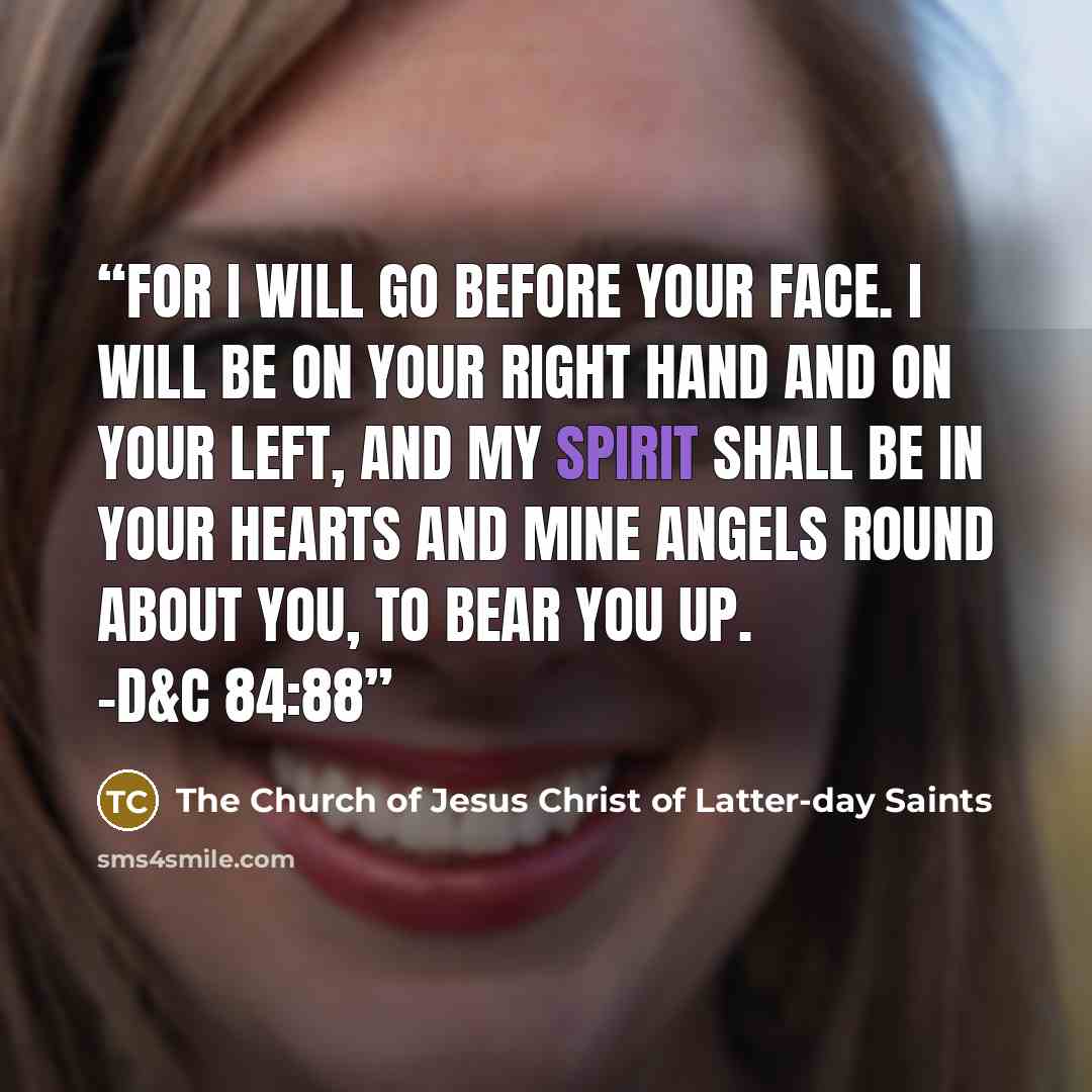 “For I will go before your face. I will be on your right hand and on your left, and my spirit shall be in your hearts and mine angels round about you, to bear you up. -D&C 84:88” quote by The Church of Jesus Christ of Latter-day Saints