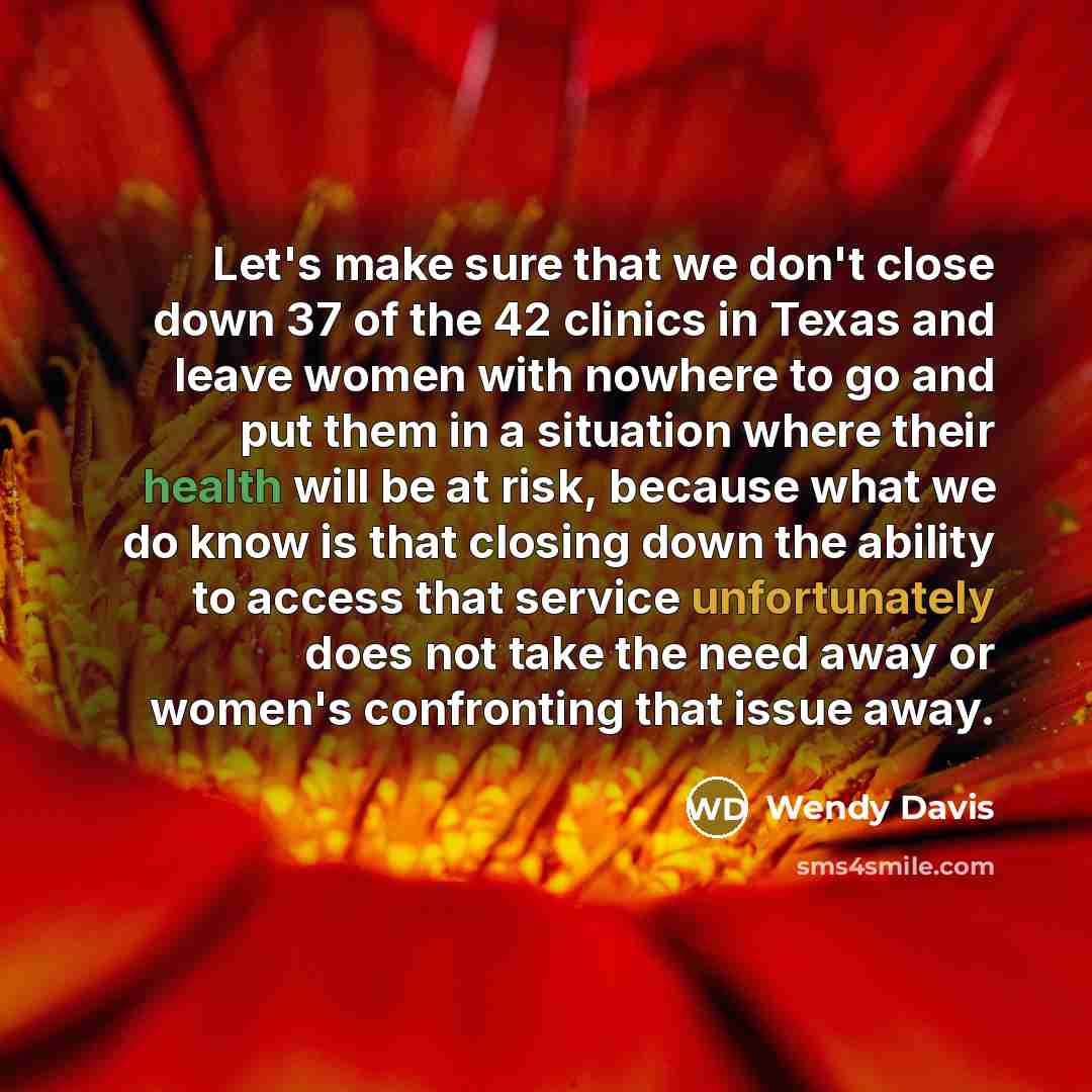“Let's make sure that we don't close down 37 of the 42 clinics in Texas and leave women with nowhere to go and put them in a situation where their health will be at risk, because what we do know is that closing down the ability to access that service unfortunately does not take the need away or…” quote by Wendy Davis