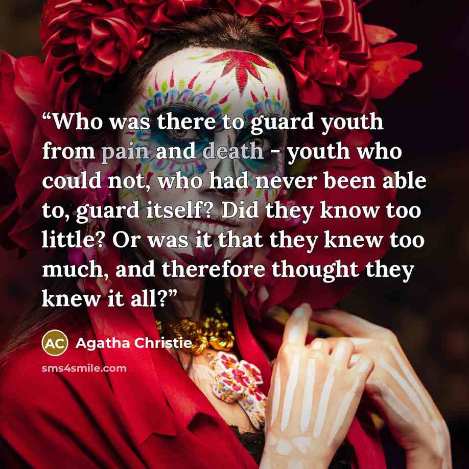 “Who was there to guard youth from pain and death - youth who could not, who had never been able to, guard itself? Did they know too little? Or was it that they knew too much, and therefore thought they knew it all?” quote by Agatha Christie