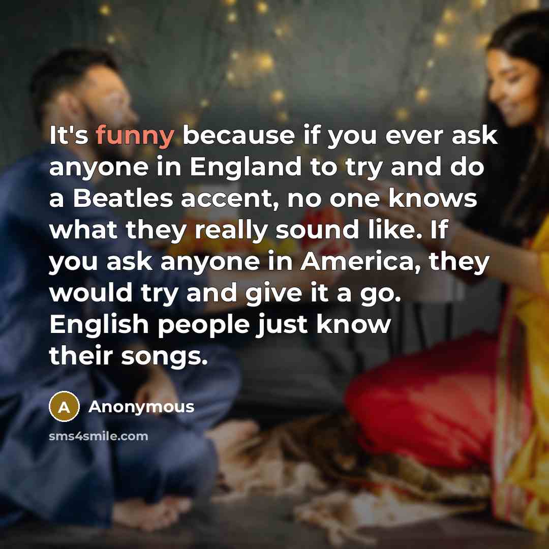 “It's funny because if you ever ask anyone in England to try and do a Beatles accent, no one knows what they really sound like. If you ask anyone in America, they would try and give it a go. English people just know their songs.” quote by Anonymous