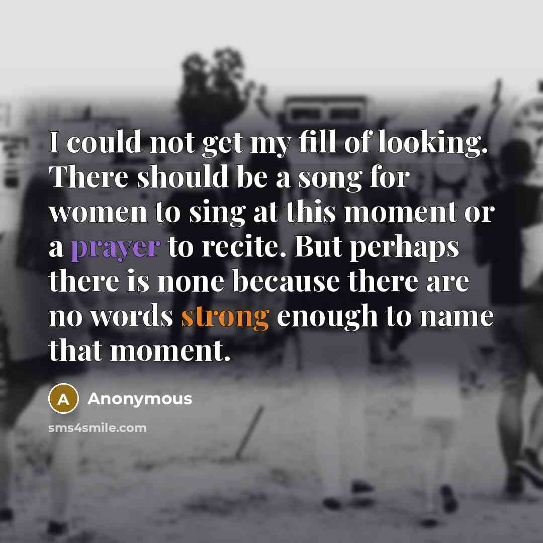 “I could not get my fill of looking. There should be a song for women to sing at this moment or a prayer to recite. But perhaps there is none because there are no words strong enough to name that moment.” quote by Anonymous
