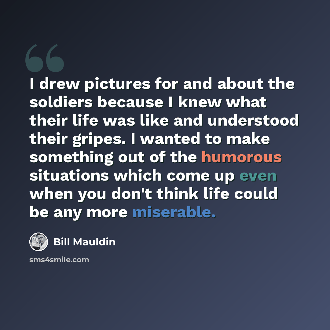 “I drew pictures for and about the soldiers because I knew what their life was like and understood their gripes. I wanted to make something out of the humorous situations which come up even when you don't think life could be any more miserable.” quote by Bill Mauldin