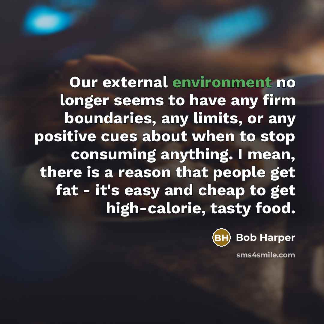 “Our external environment no longer seems to have any firm boundaries, any limits, or any positive cues about when to stop consuming anything. I mean, there is a reason that people get fat - it's easy and cheap to get high-calorie, tasty food.” quote by Bob Harper