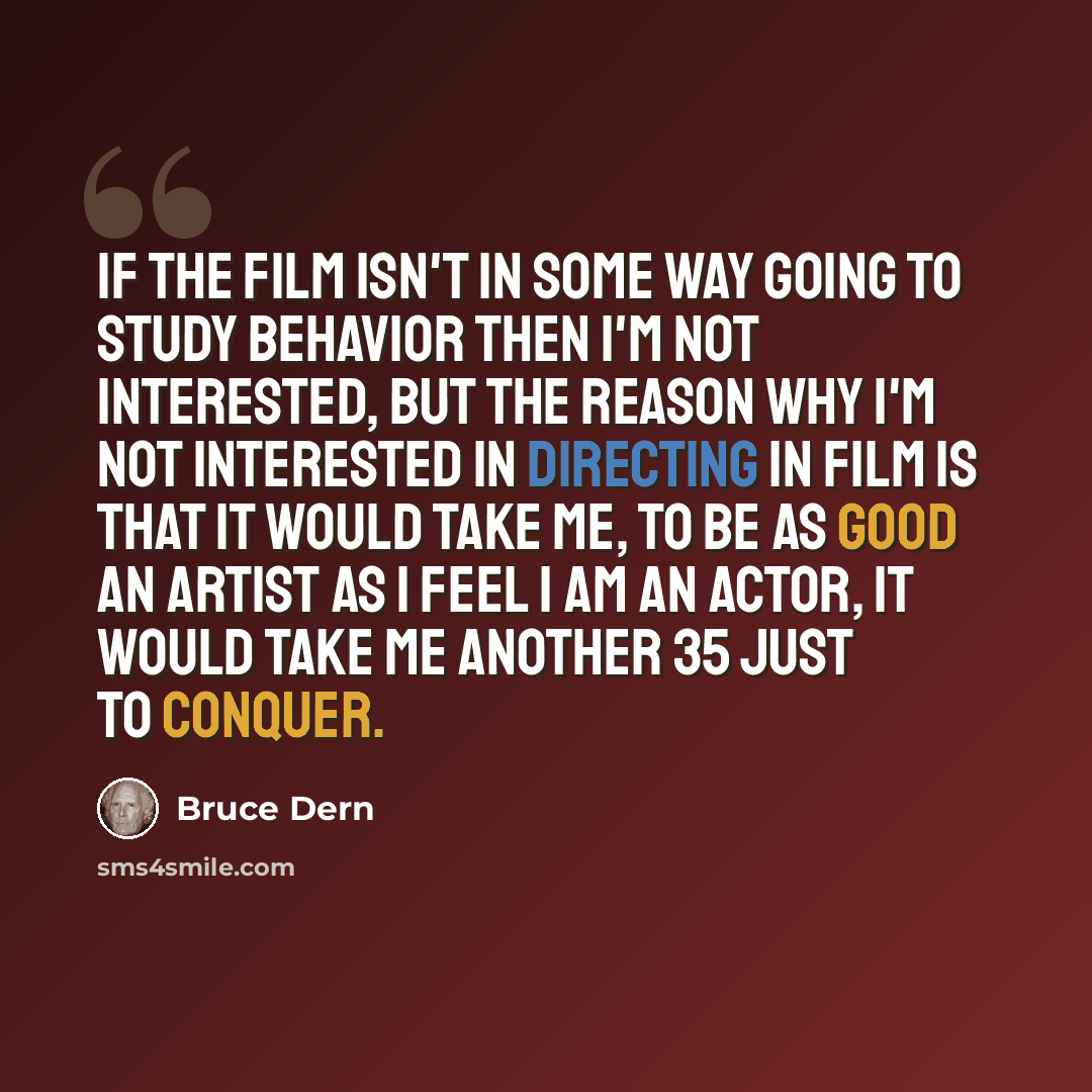“If the film isn't in some way going to study behavior then I'm not interested, but the reason why I'm not interested in directing in film is that it would take me, to be as good an artist as I feel I am an actor, it would take me another 35 just to conquer.” quote by Bruce Dern