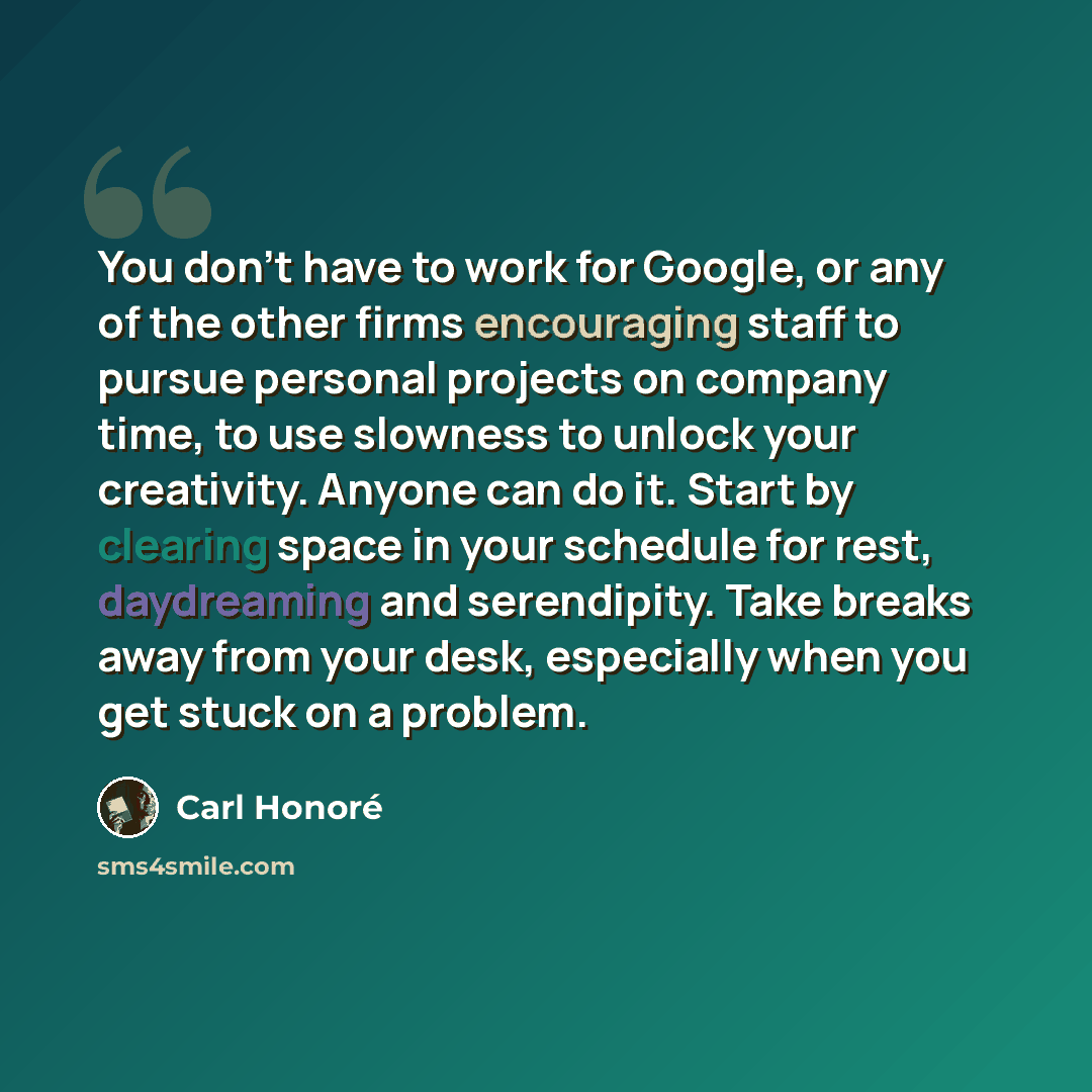 “You don't have to work for Google, or any of the other firms encouraging staff to pursue personal projects on company time, to use slowness to unlock your creativity. Anyone can do it. Start by clearing space in your schedule for rest, daydreaming and serendipity. Take breaks away from your desk…” quote by Carl Honore