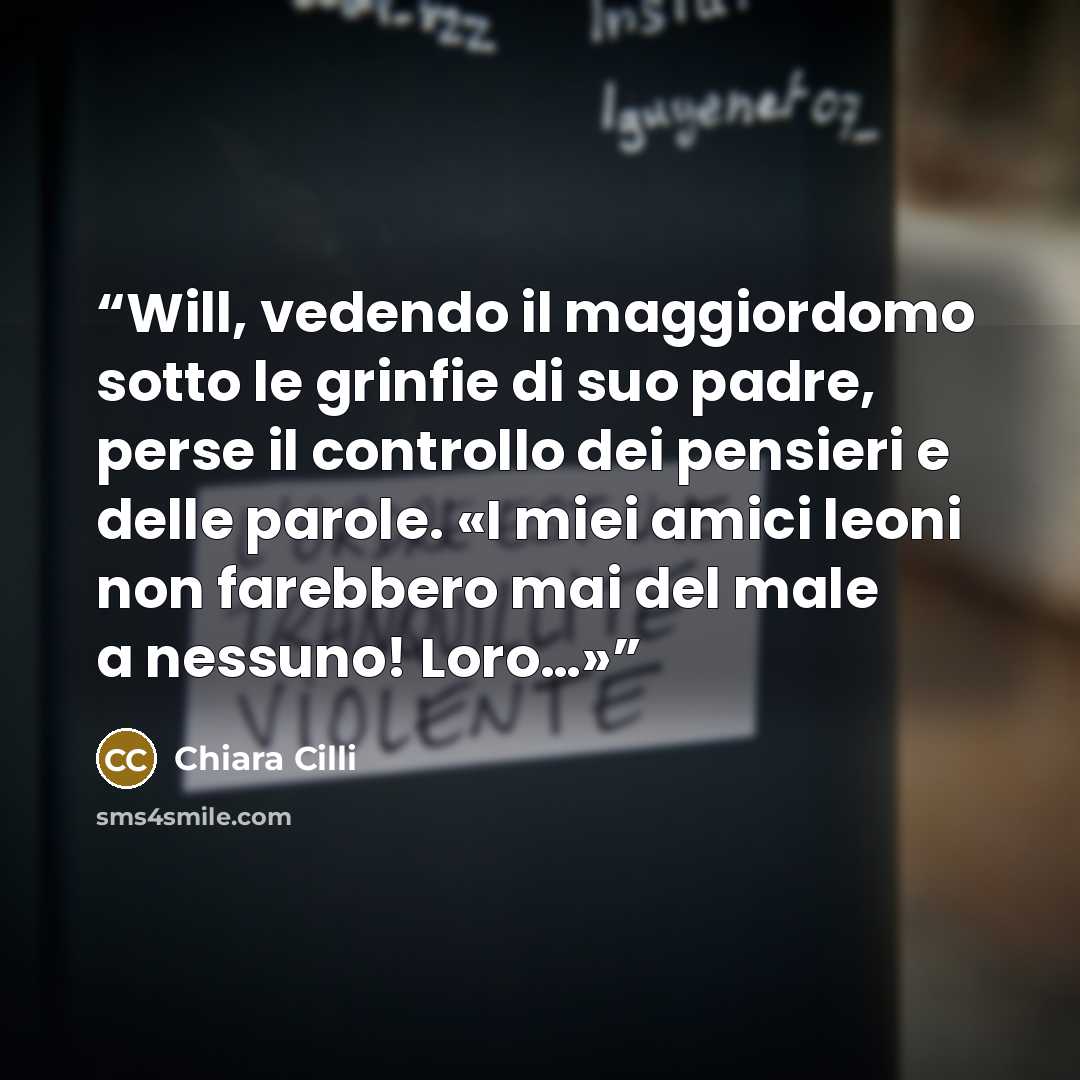 “Will, vedendo il maggiordomo sotto le grinfie di suo padre, perse il controllo dei pensieri e delle parole. «I miei amici leoni non farebbero mai del male a nessuno! Loro…»” quote by Chiara Cilli
