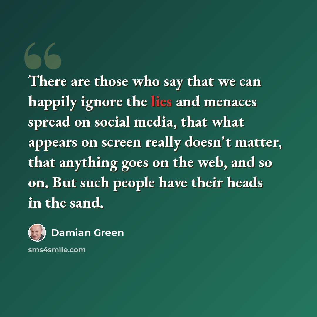 “There are those who say that we can happily ignore the lies and menaces spread on social media, that what appears on screen really doesn't matter, that anything goes on the web, and so on. But such people have their heads in the sand.” quote by Damian Green