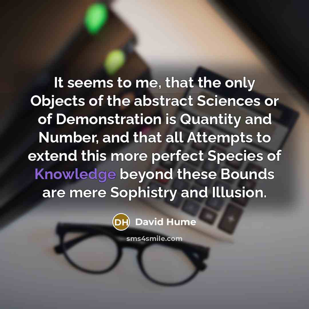 “It seems to me, that the only Objects of the abstract Sciences or of Demonstration is Quantity and Number, and that all Attempts to extend this more perfect Species of Knowledge beyond these Bounds are mere Sophistry and Illusion.” quote by David Hume