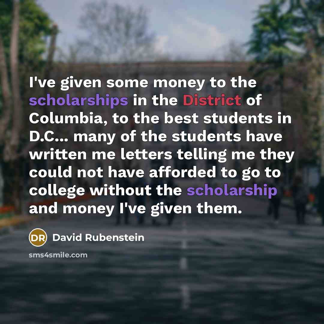 “I've given some money to the scholarships in the District of Columbia, to the best students in D.C... many of the students have written me letters telling me they could not have afforded to go to college without the scholarship and money I've given them.” quote by David Rubenstein