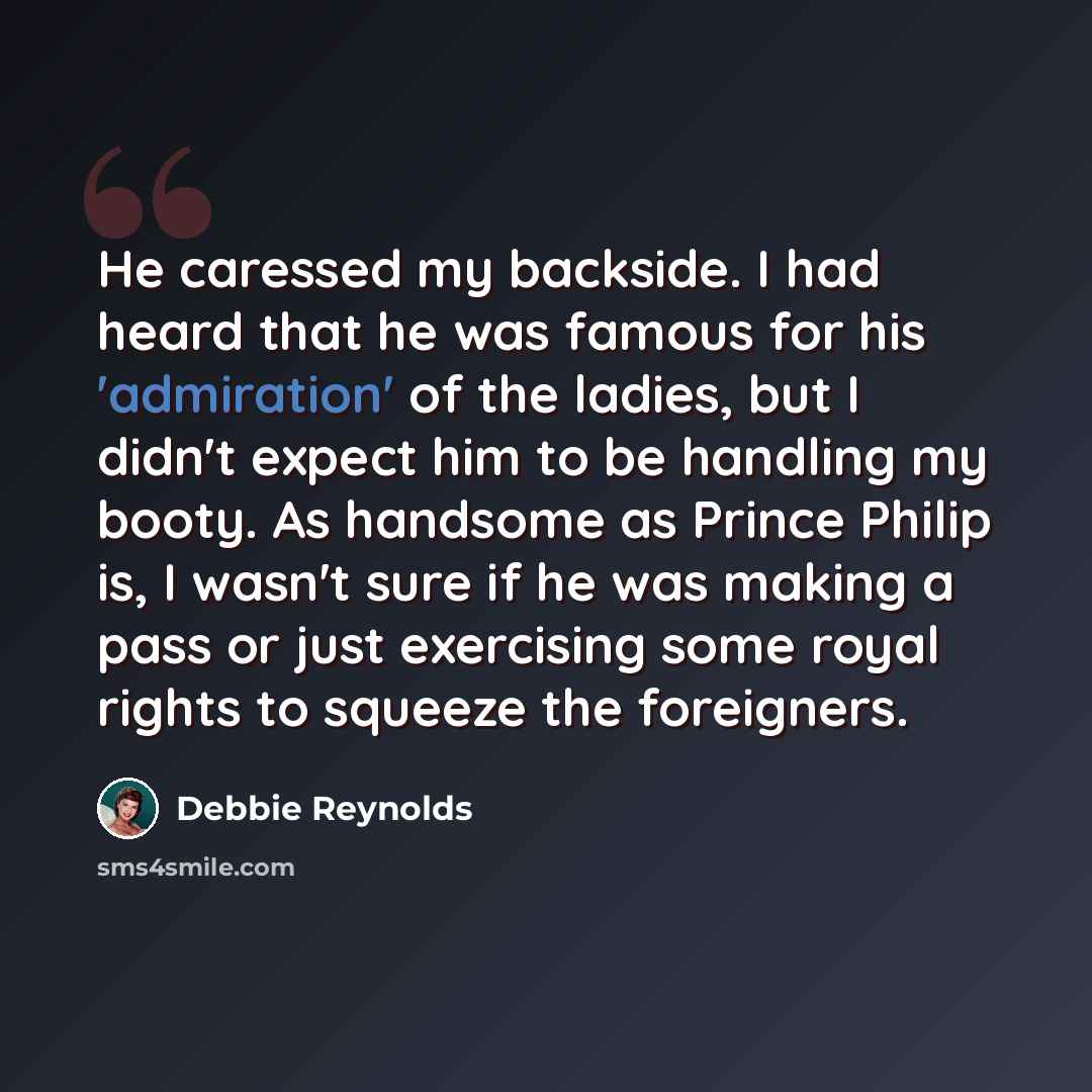 “He caressed my backside. I had heard that he was famous for his 'admiration' of the ladies, but I didn't expect him to be handling my booty. As handsome as Prince Philip is, I wasn't sure if he was making a pass or just exercising some royal rights to squeeze the foreigners.” quote by Debbie Reynolds