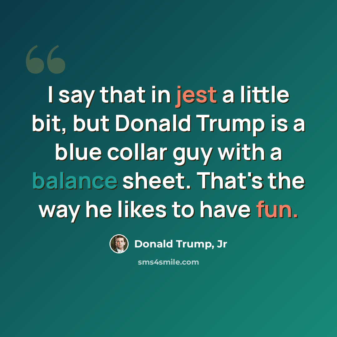 “I say that in jest a little bit, but Donald Trump is a blue collar guy with a balance sheet. That's the way he likes to have fun.” quote by Donald Trump, Jr