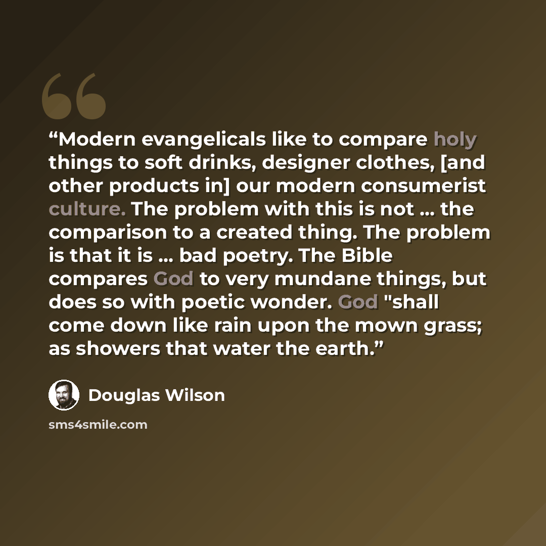 “Modern evangelicals like to compare holy things to soft drinks, designer clothes, [and other products in] our modern consumerist culture. The problem with this is not ... the comparison to a created thing. The problem is that it is ... bad poetry. The Bible compares God to very mundane things, but…” quote by Douglas Wilson