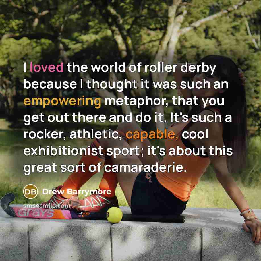 “I loved the world of roller derby because I thought it was such an empowering metaphor, that you get out there and do it. It's such a rocker, athletic, capable, cool exhibitionist sport; it's about this great sort of camaraderie.” quote by Drew Barrymore