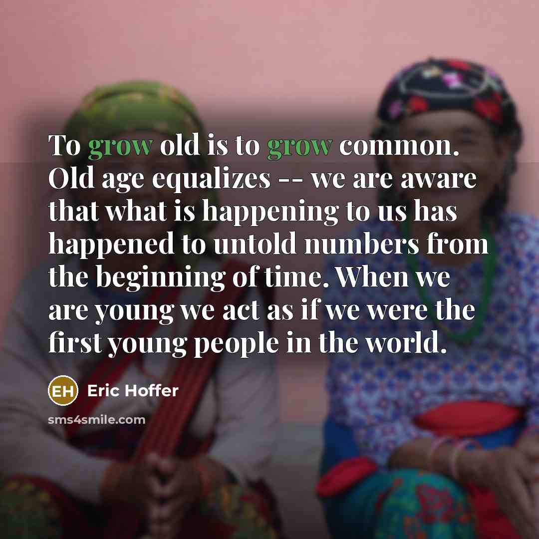 “To grow old is to grow common. Old age equalizes -- we are aware that what is happening to us has happened to untold numbers from the beginning of time. When we are young we act as if we were the first young people in the world.” quote by Eric Hoffer
