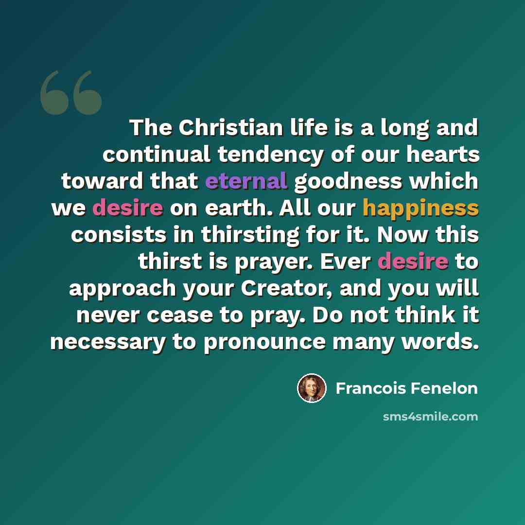 “The Christian life is a long and continual tendency of our hearts toward that eternal goodness which we desire on earth. All our happiness consists in thirsting for it. Now this thirst is prayer. Ever desire to approach your Creator, and you will never cease to pray. Do not think it necessary to…” quote by Francois Fenelon
