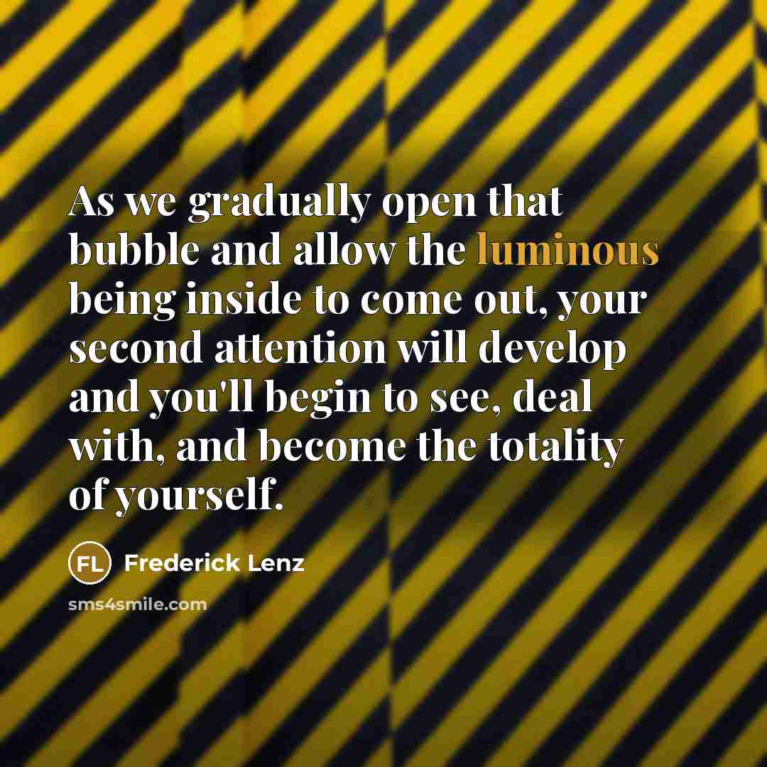 “As we gradually open that bubble and allow the luminous being inside to come out, your second attention will develop and you'll begin to see, deal with, and become the totality of yourself.” quote by Frederick Lenz