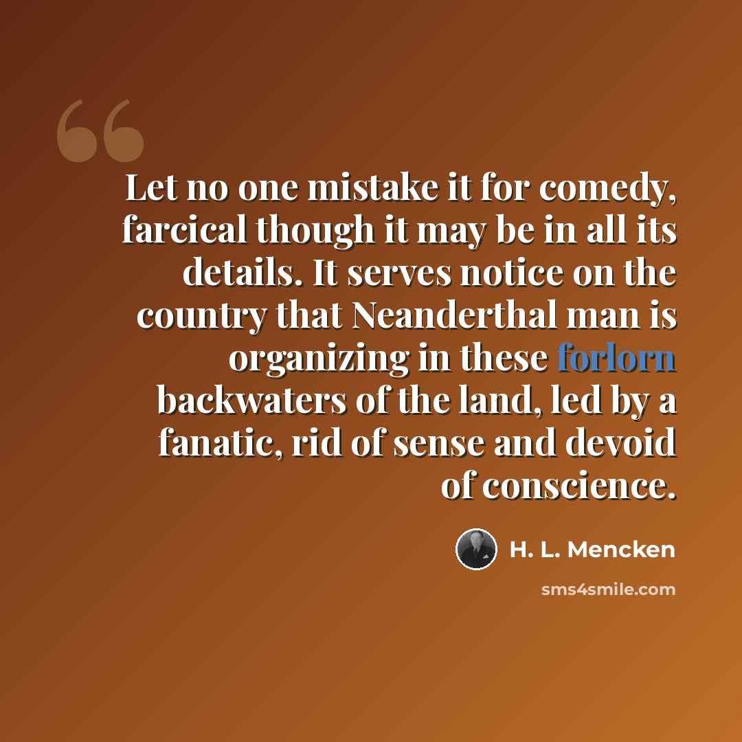 “Let no one mistake it for comedy, farcical though it may be in all its details. It serves notice on the country that Neanderthal man is organizing in these forlorn backwaters of the land, led by a fanatic, rid of sense and devoid of conscience.” quote by H. L. Mencken