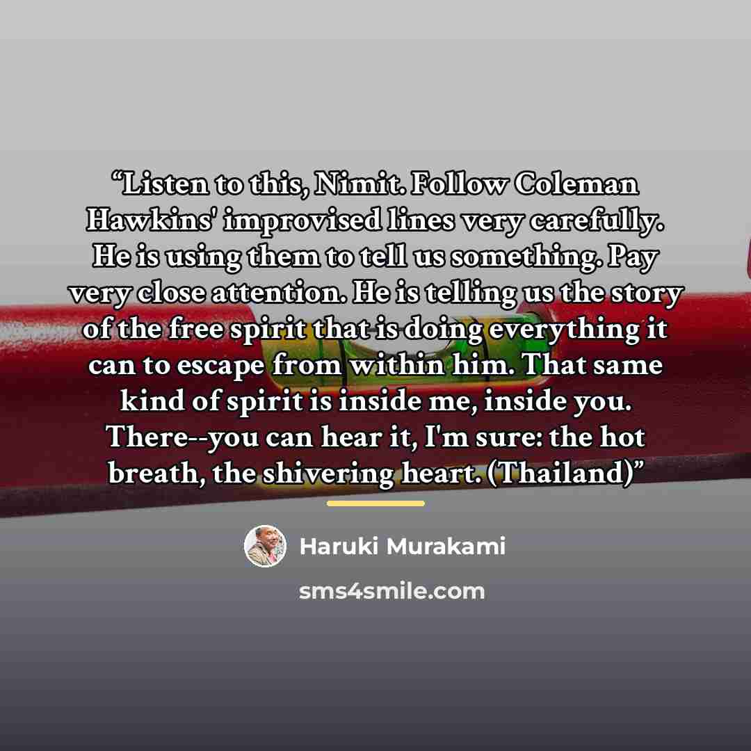 “Listen to this, Nimit. Follow Coleman Hawkins' improvised lines very carefully. He is using them to tell us something. Pay very close attention. He is telling us the story of the free spirit that is doing everything it can to escape from within him. That same kind of spirit is inside me, inside…” quote by Haruki Murakami