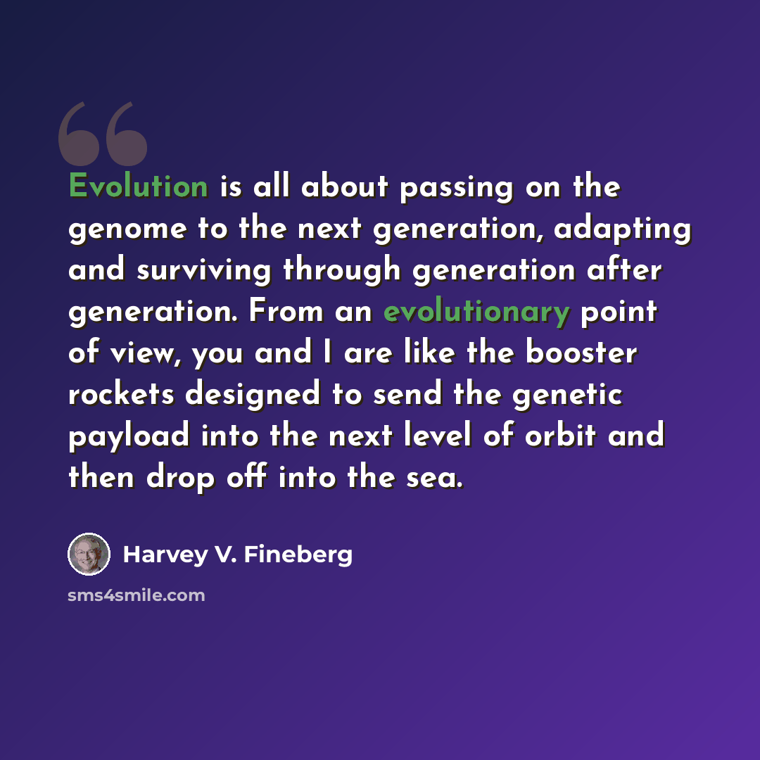 “Evolution is all about passing on the genome to the next generation, adapting and surviving through generation after generation. From an evolutionary point of view, you and I are like the booster rockets designed to send the genetic payload into the next level of orbit and then drop off into the…” quote by Harvey V. Fineberg